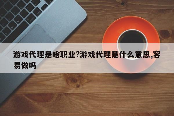 游戏代理是啥职业?游戏代理是什么意思,容易做吗