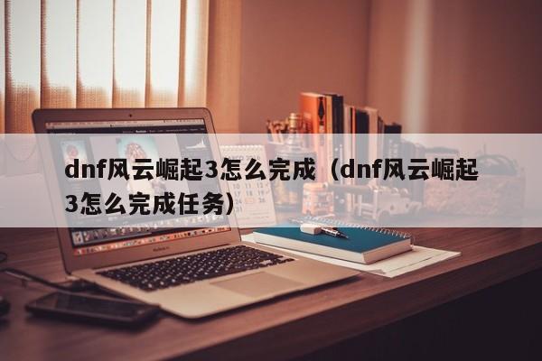 dnf风云崛起3怎么完成(dnf风云崛起3怎么完成任务)