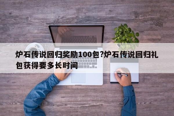 炉石传说回归奖励100包?炉石传说回归礼包获得要多长时间