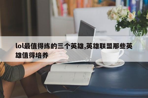 lol最值得练的三个英雄,英雄联盟那些英雄值得培养
