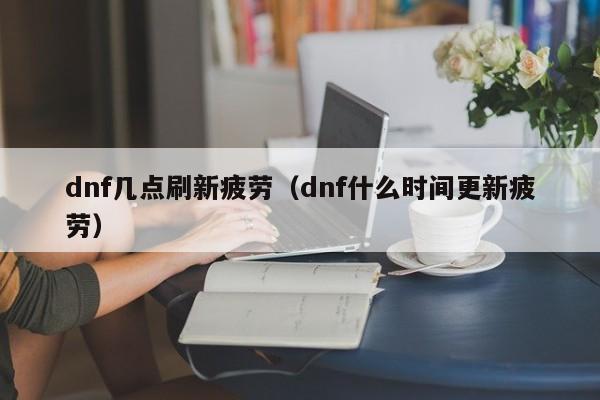 dnf几点刷新疲劳(dnf什么时间更新疲劳)