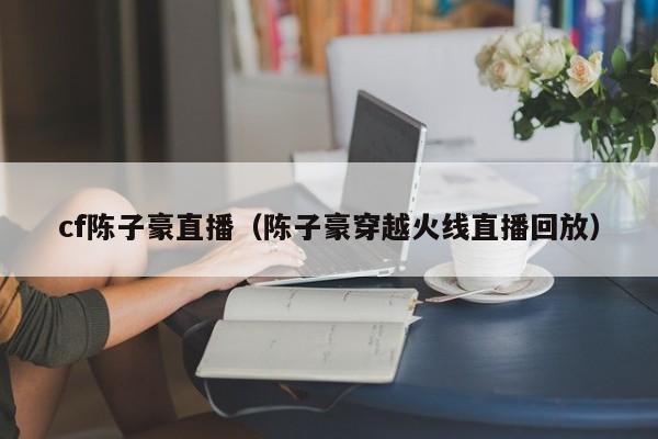cf陈子豪直播(陈子豪穿越火线直播回放)