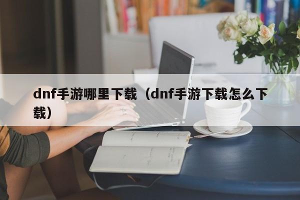 dnf手游哪里下载(dnf手游下载怎么下载)