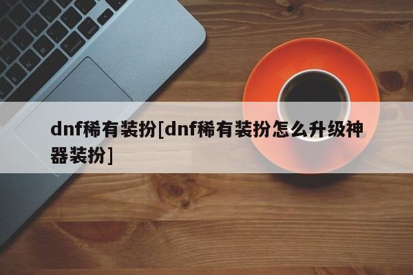 dnf稀有装扮[dnf稀有装扮怎么升级神器装扮]