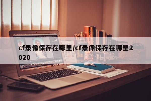 cf录像保存在哪里/cf录像保存在哪里2020