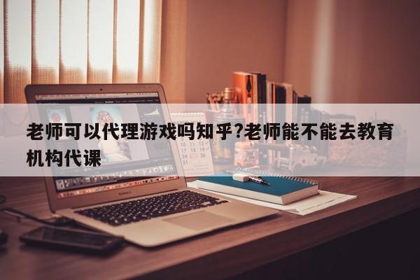 老师可以代理游戏吗知乎?老师能不能去教育机构代课
