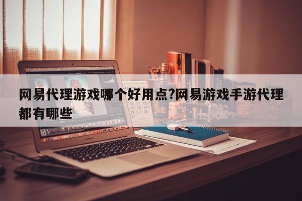 网易代理游戏哪个好用点?网易游戏手游代理都有哪些