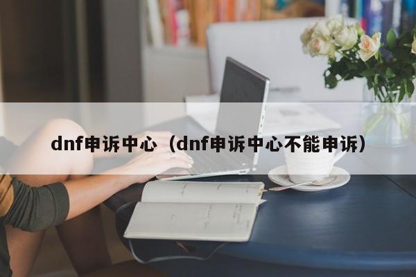dnf申诉中心(dnf申诉中心不能申诉)