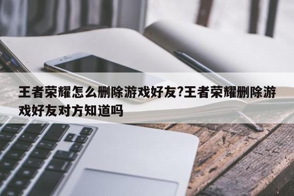 王者荣耀怎么删除游戏好友?王者荣耀删除游戏好友对方知道吗