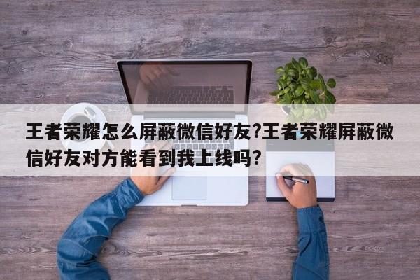 王者荣耀怎么屏蔽微信好友?王者荣耀屏蔽微信好友对方能看到我上线吗?