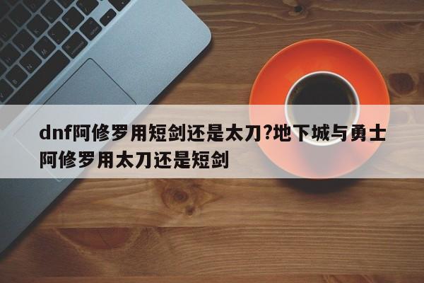 dnf阿修罗用短剑还是太刀?地下城与勇士阿修罗用太刀还是短剑