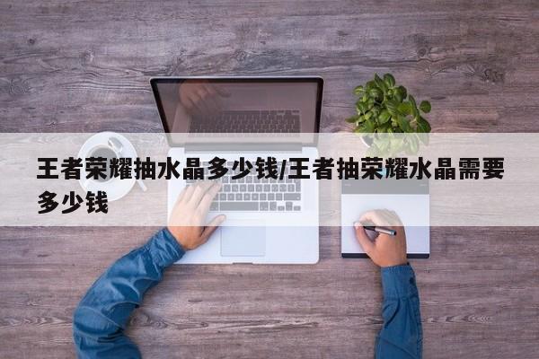 王者荣耀抽水晶多少钱/王者抽荣耀水晶需要多少钱