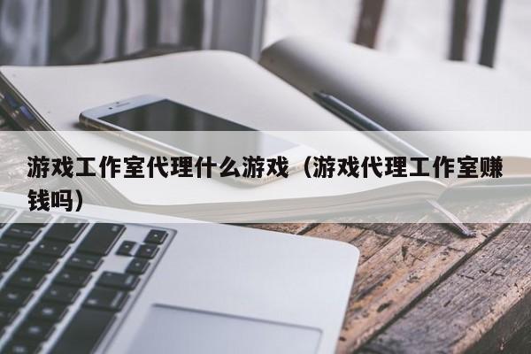 游戏工作室代理什么游戏（游戏代理工作室赚钱吗）