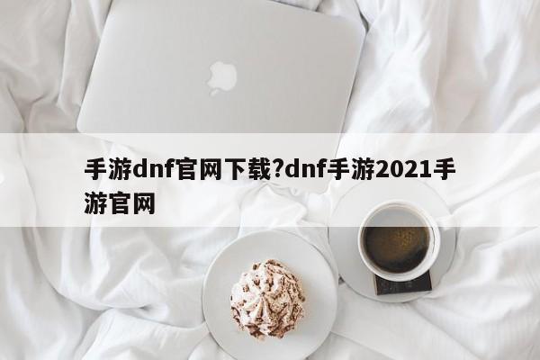 手游dnf官网下载?dnf手游2021手游官网