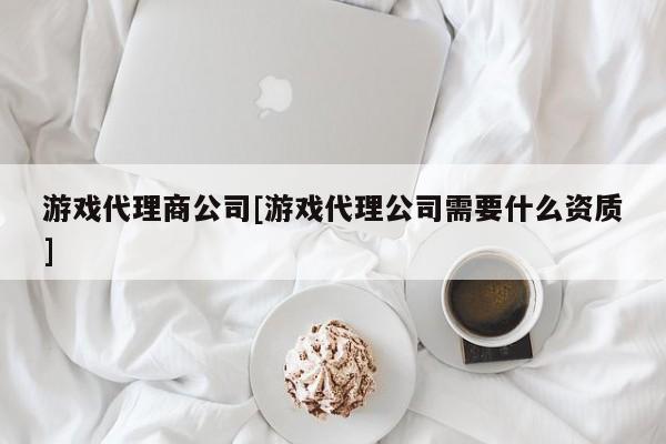 游戏代理商公司[游戏代理公司需要什么资质]