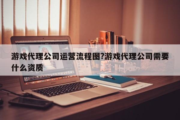 游戏代理公司运营流程图?游戏代理公司需要什么资质