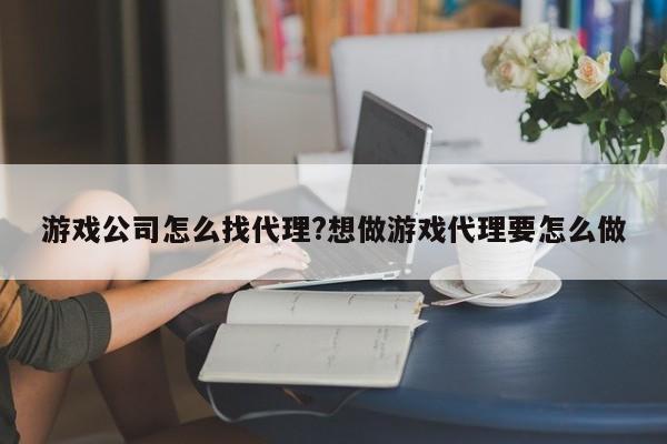 游戏公司怎么找代理?想做游戏代理要怎么做