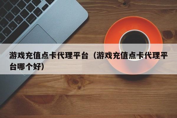 游戏充值点卡代理平台（游戏充值点卡代理平台哪个好）