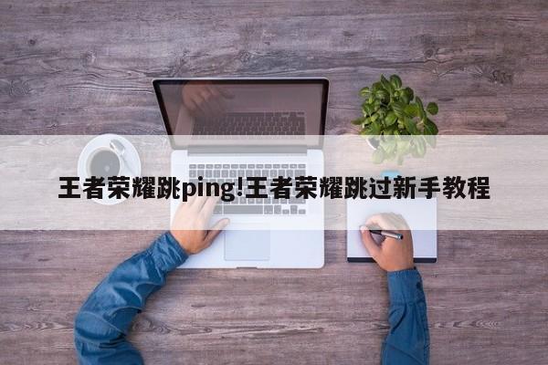 王者荣耀跳ping!王者荣耀跳过新手教程