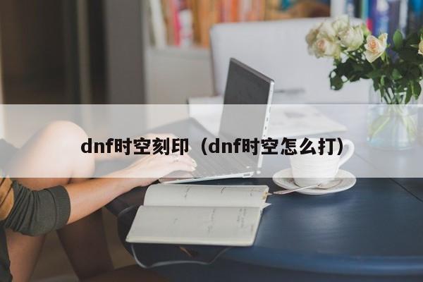 dnf时空刻印（dnf时空怎么打）