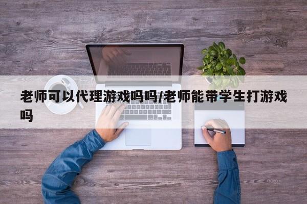 老师可以代理游戏吗吗/老师能带学生打游戏吗