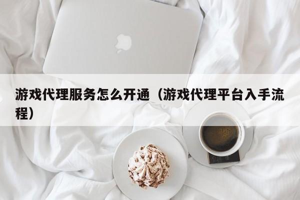 游戏代理服务怎么开通(游戏代理平台入手流程)
