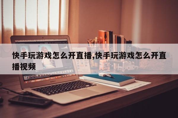 快手玩游戏怎么开直播,快手玩游戏怎么开直播视频