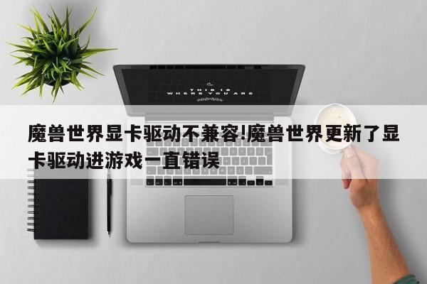 魔兽世界显卡驱动不兼容!魔兽世界更新了显卡驱动进游戏一直错误