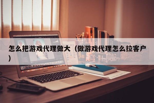 怎么把游戏代理做大(做游戏代理怎么拉客户)