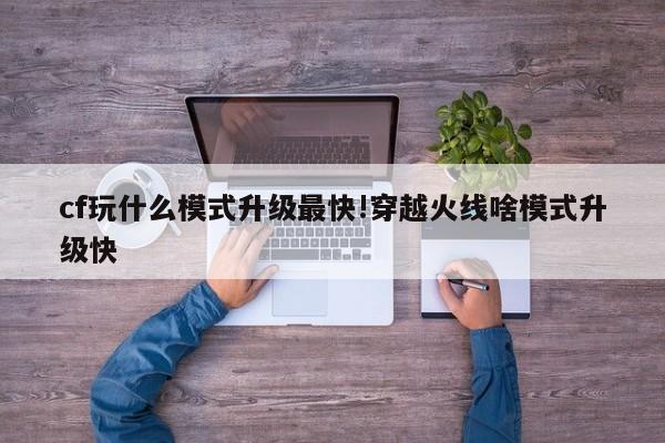 cf玩什么模式升级最快!穿越火线啥模式升级快