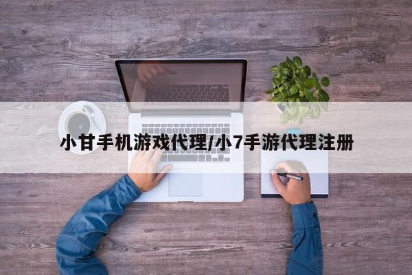 小甘手机游戏代理/小7手游代理注册