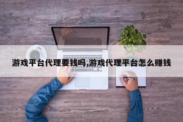 游戏平台代理要钱吗,游戏代理平台怎么赚钱