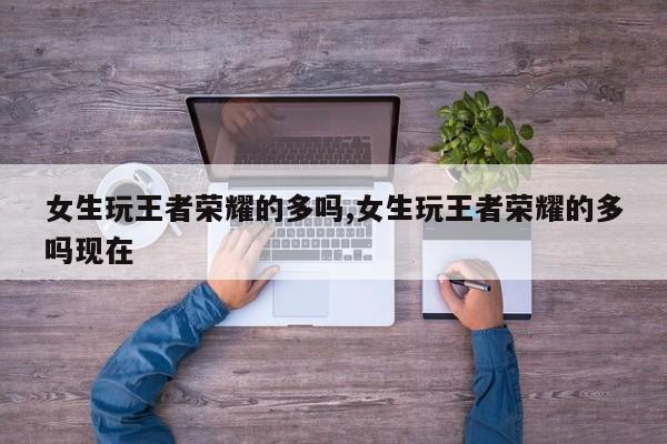 女生玩王者荣耀的多吗,女生玩王者荣耀的多吗现在