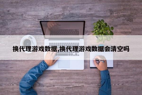换代理游戏数据,换代理游戏数据会清空吗