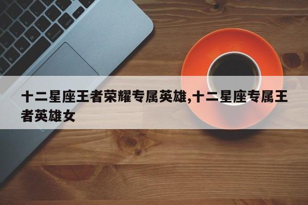 十二星座王者荣耀专属英雄,十二星座专属王者英雄女