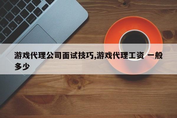 游戏代理公司面试技巧,游戏代理工资 一般多少