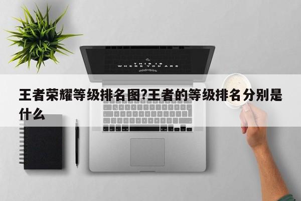王者荣耀等级排名图?王者的等级排名分别是什么