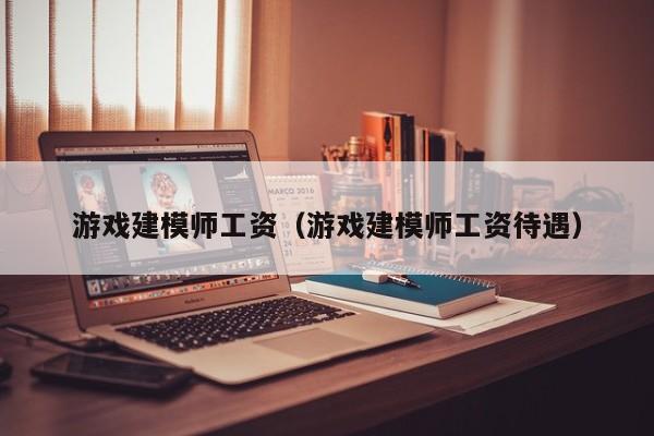 游戏建模师工资(游戏建模师工资待遇)
