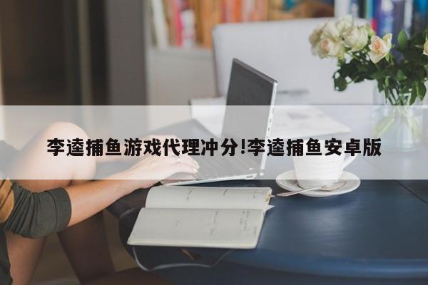 李逵捕鱼游戏代理冲分!李逵捕鱼安卓版