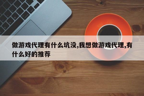 做游戏代理有什么坑没,我想做游戏代理,有什么好的推荐
