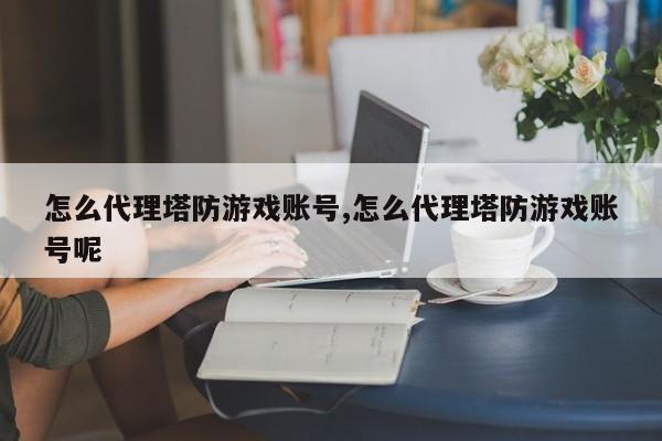 怎么代理塔防游戏账号,怎么代理塔防游戏账号呢