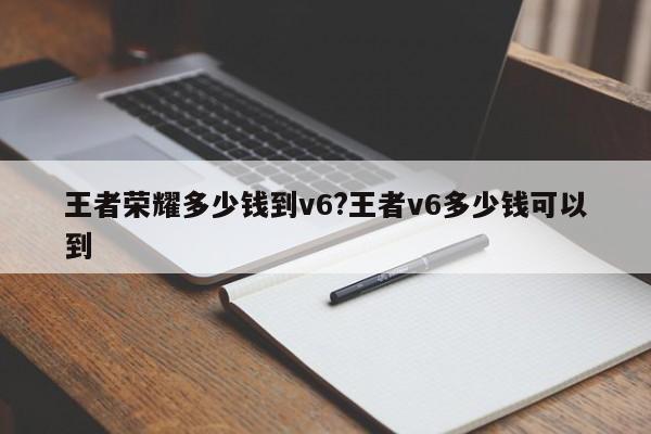 王者荣耀多少钱到v6?王者v6多少钱可以到
