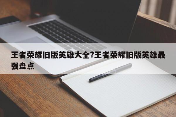 王者荣耀旧版英雄大全?王者荣耀旧版英雄最强盘点