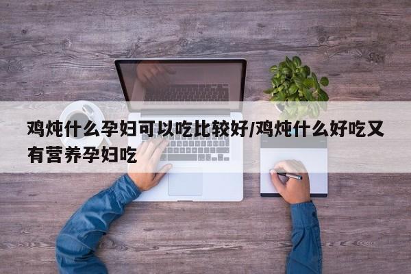鸡炖什么孕妇可以吃比较好/鸡炖什么好吃又有营养孕妇吃