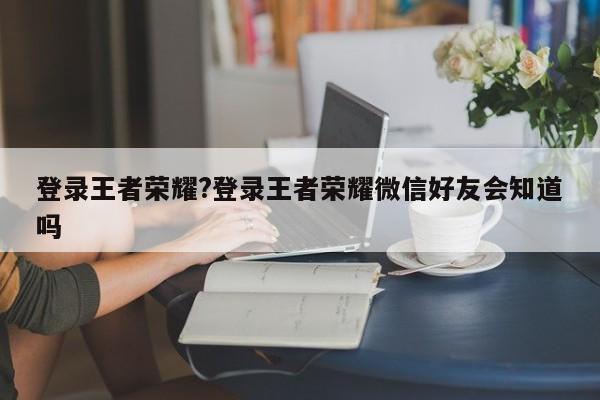 登录王者荣耀?登录王者荣耀微信好友会知道吗