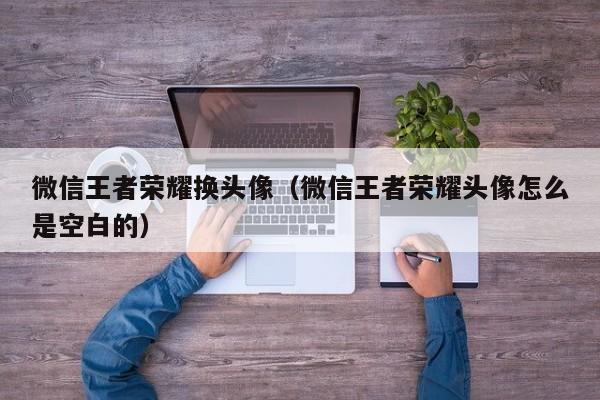 微信王者荣耀换头像（微信王者荣耀头像怎么是空白的）