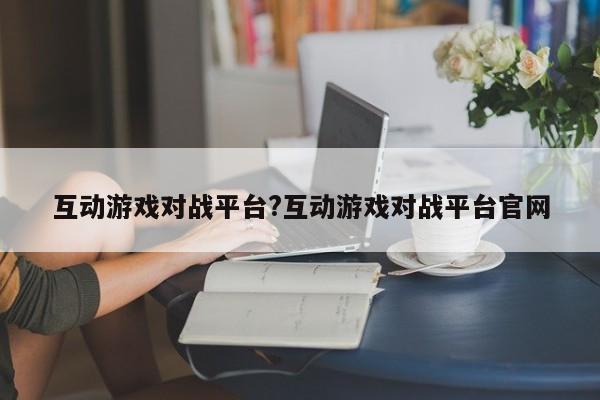 互动游戏对战平台?互动游戏对战平台官网
