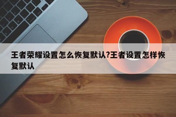 王者荣耀设置怎么恢复默认?王者设置怎样恢复默认
