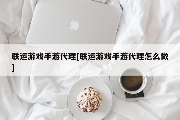联运游戏手游代理[联运游戏手游代理怎么做]