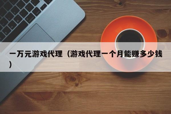 一万元游戏代理(游戏代理一个月能赚多少钱)